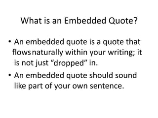What is an Embedded Quote?An embedded quote is a quote that 	    naturally within your writing; it is not just 			 in.An embedded quote should sound like part of your own sentence.flows“dropped”