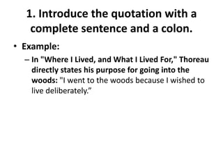 1. Introduce the quotation with a complete sentence and a colon.Example: In "Where I Lived, and What I Lived For," Thoreau directly states his purpose for going into the woods: "I went to the woods because I wished to live deliberately.”