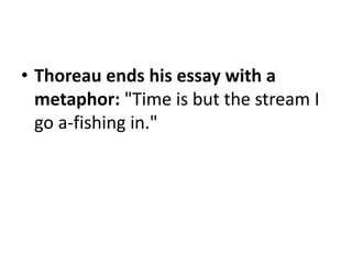 Thoreau ends his essay with a metaphor: "Time is but the stream I go a-fishing in."2. Use an introductory or explanatory phrase, but not a complete sentence, separated from the quotation with a comma.Example: In "Where I Lived, and What I Lived For," Thoreau directly states his purpose for going into the woods when he says, "I went to the woods because I wished to live deliberately.”