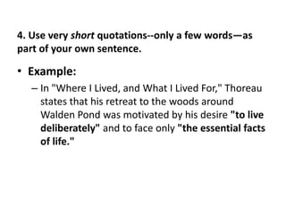 5. Indicate Change and be accurate when quoting a piece of literature.If you change a word then you must indicate the change using a bracket. [ ]     not parenthesis ( )Ex:Although Thoreau "drink[s] at" the stream of Time, he can "detect how shallow it is.“‘Drink[s]’ came from ‘drink’ and an ‘s’ was added to reflect the verb-tense agreement.