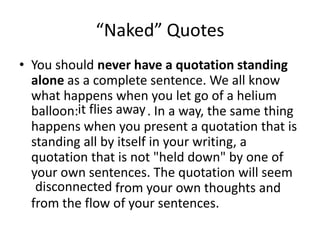 “Naked” QuotesYou should never have a quotation standing alone as a complete sentence. We all know what happens when you let go of a helium balloon:			. In a way, the same thing happens when you present a quotation that is standing all by itself in your writing, a quotation that is not "held down" by one of your own sentences. The quotation will seem 			from your own thoughts and from the flow of your sentences.it flies awaydisconnected