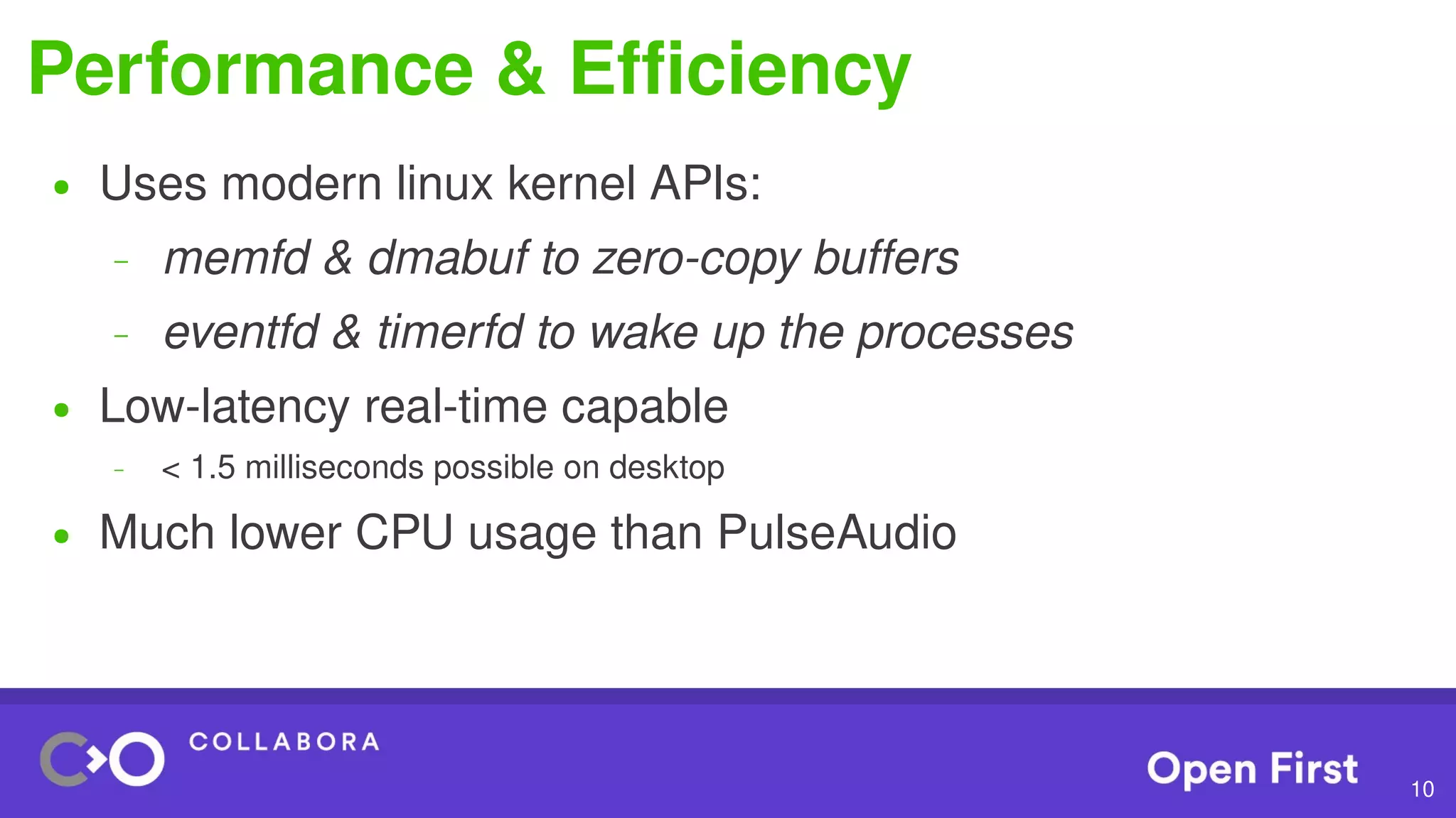 10
Performance & Efficiency
● Uses modern linux kernel APIs:
– memfd & dmabuf to zero-copy buffers
– eventfd & timerfd to wake up the processes
● Low-latency real-time capable
– < 1.5 milliseconds possible on desktop
● Much lower CPU usage than PulseAudio
 