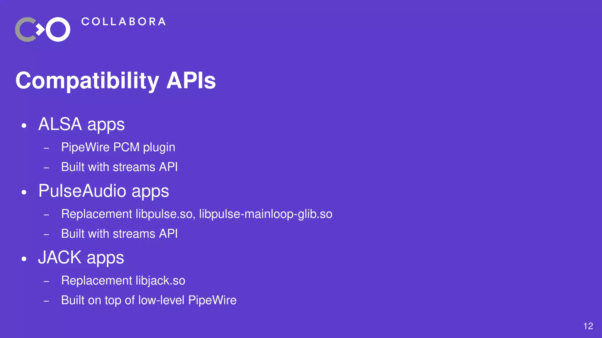 12
Compatibility APIs
● ALSA apps
– PipeWire PCM plugin
– Built with streams API
● PulseAudio apps
– Replacement libpulse.so, libpulse-mainloop-glib.so
– Built with streams API
● JACK apps
– Replacement libjack.so
– Built on top of low-level PipeWire
 