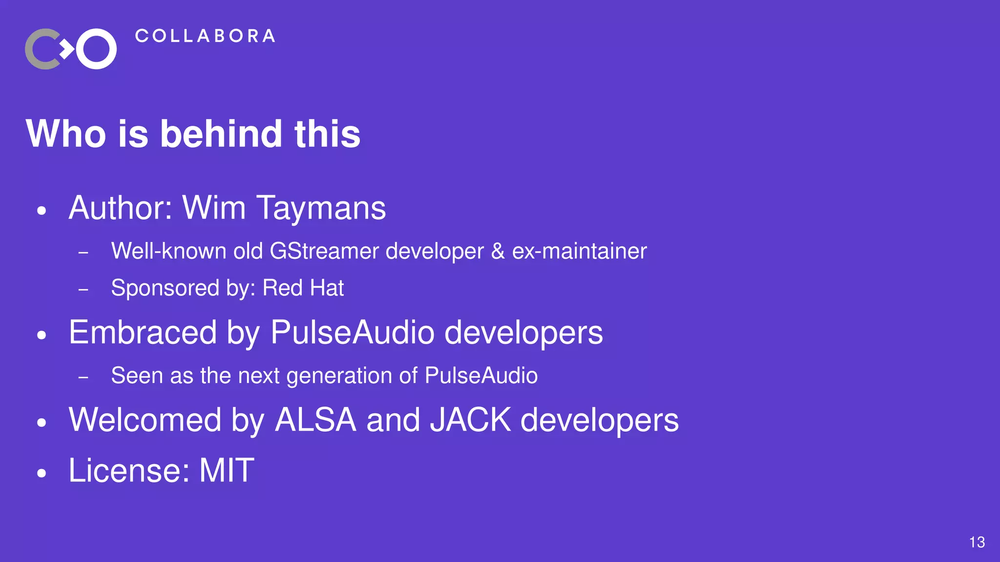 13
Who is behind this
● Author: Wim Taymans
– Well-known old GStreamer developer & ex-maintainer
– Sponsored by: Red Hat
● Embraced by PulseAudio developers
– Seen as the next generation of PulseAudio
● Welcomed by ALSA and JACK developers
● License: MIT
 
