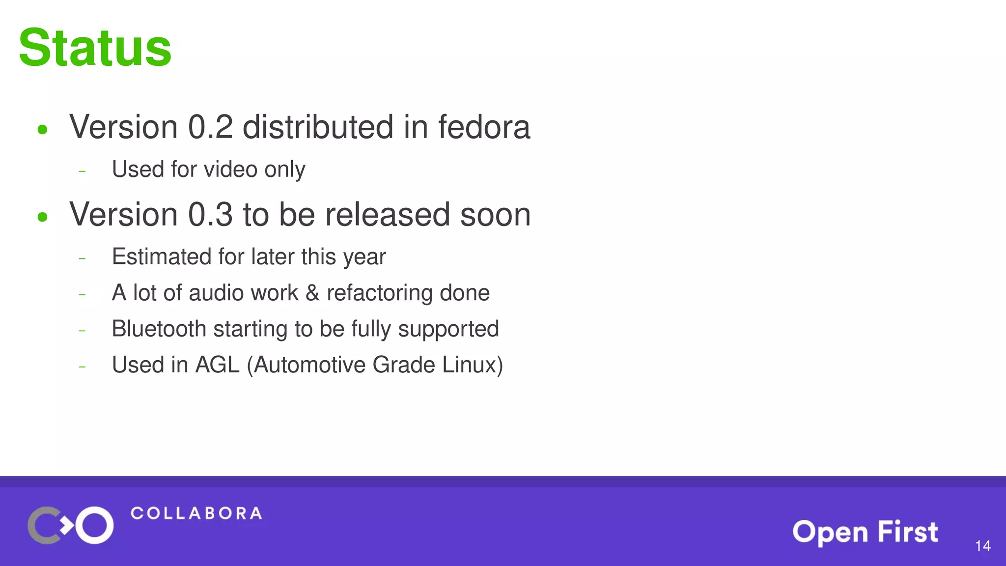 14
Status
● Version 0.2 distributed in fedora
– Used for video only
● Version 0.3 to be released soon
– Estimated for later this year
– A lot of audio work & refactoring done
– Bluetooth starting to be fully supported
– Used in AGL (Automotive Grade Linux)
 