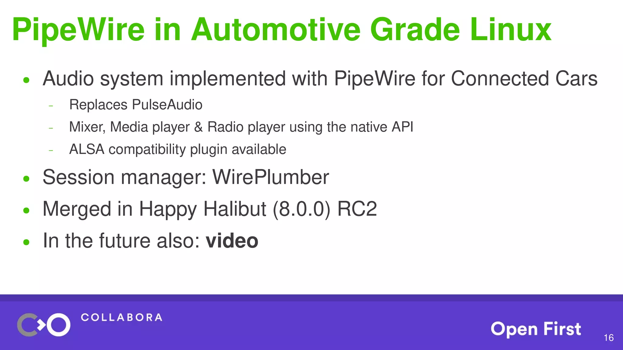 16
PipeWire in Automotive Grade Linux
● Audio system implemented with PipeWire for Connected Cars
– Replaces PulseAudio
– Mixer, Media player & Radio player using the native API
– ALSA compatibility plugin available
● Session manager: WirePlumber
● Merged in Happy Halibut (8.0.0) RC2
● In the future also: video
 