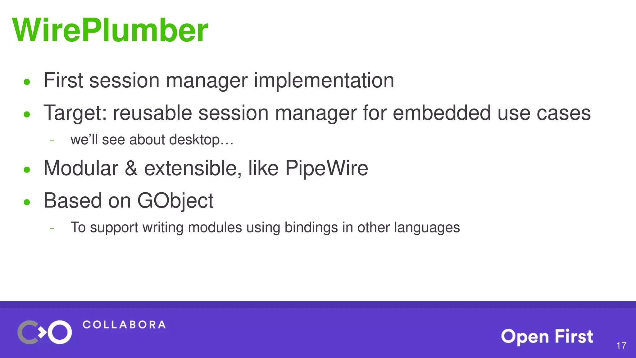 17
WirePlumber
● First session manager implementation
● Target: reusable session manager for embedded use cases
– we’ll see about desktop…
● Modular & extensible, like PipeWire
● Based on GObject
– To support writing modules using bindings in other languages
 