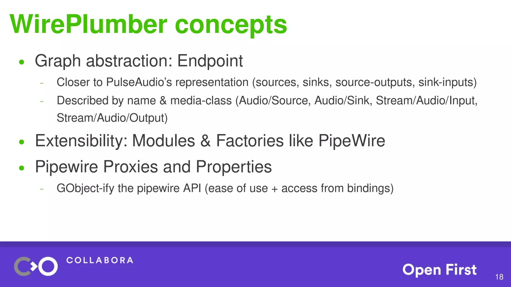 18
WirePlumber concepts
● Graph abstraction: Endpoint
– Closer to PulseAudio’s representation (sources, sinks, source-outputs, sink-inputs)
– Described by name & media-class (Audio/Source, Audio/Sink, Stream/Audio/Input,
Stream/Audio/Output)
● Extensibility: Modules & Factories like PipeWire
● Pipewire Proxies and Properties
– GObject-ify the pipewire API (ease of use + access from bindings)
 