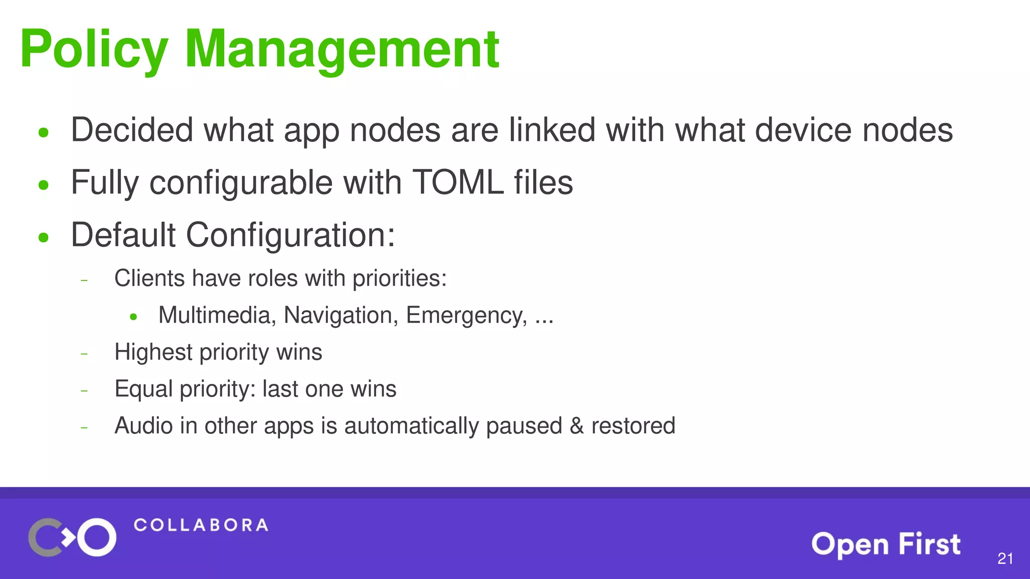 21
Policy Management
● Decided what app nodes are linked with what device nodes
● Fully configurable with TOML files
● Default Configuration:
– Clients have roles with priorities:
● Multimedia, Navigation, Emergency, ...
– Highest priority wins
– Equal priority: last one wins
– Audio in other apps is automatically paused & restored
 