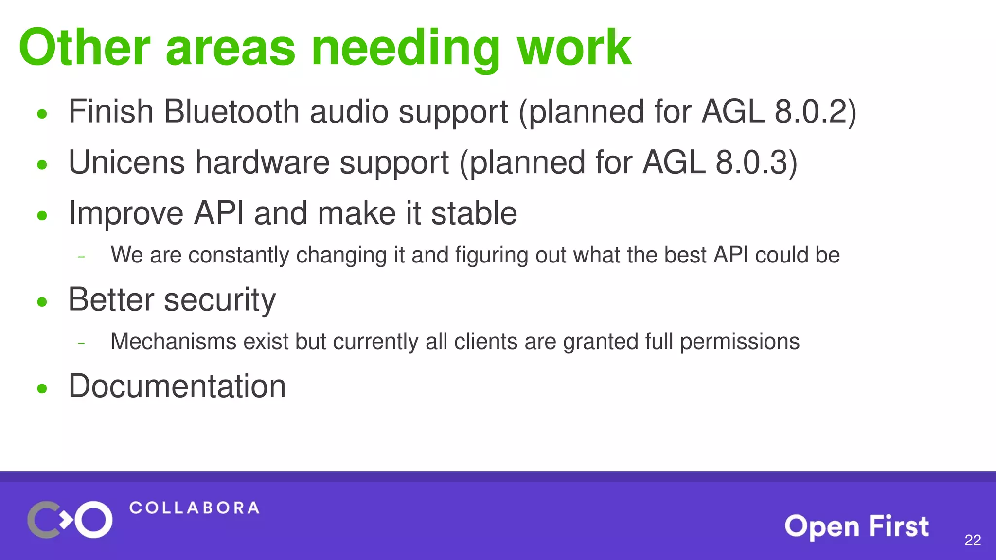 22
Other areas needing work
● Finish Bluetooth audio support (planned for AGL 8.0.2)
● Unicens hardware support (planned for AGL 8.0.3)
● Improve API and make it stable
– We are constantly changing it and figuring out what the best API could be
● Better security
– Mechanisms exist but currently all clients are granted full permissions
● Documentation
 