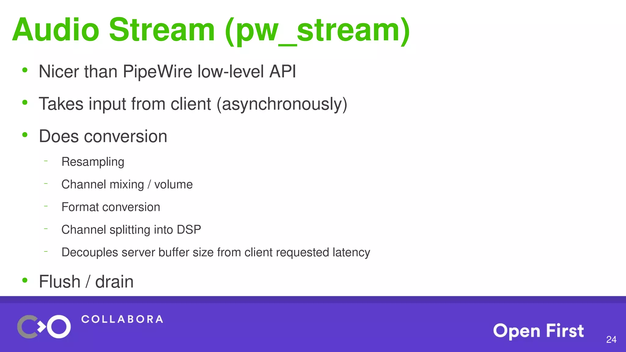 24
Audio Stream (pw_stream)
●
Nicer than PipeWire low-level API
●
Takes input from client (asynchronously)
●
Does conversion
–
Resampling
–
Channel mixing / volume
–
Format conversion
–
Channel splitting into DSP
–
Decouples server buffer size from client requested latency
●
Flush / drain
 