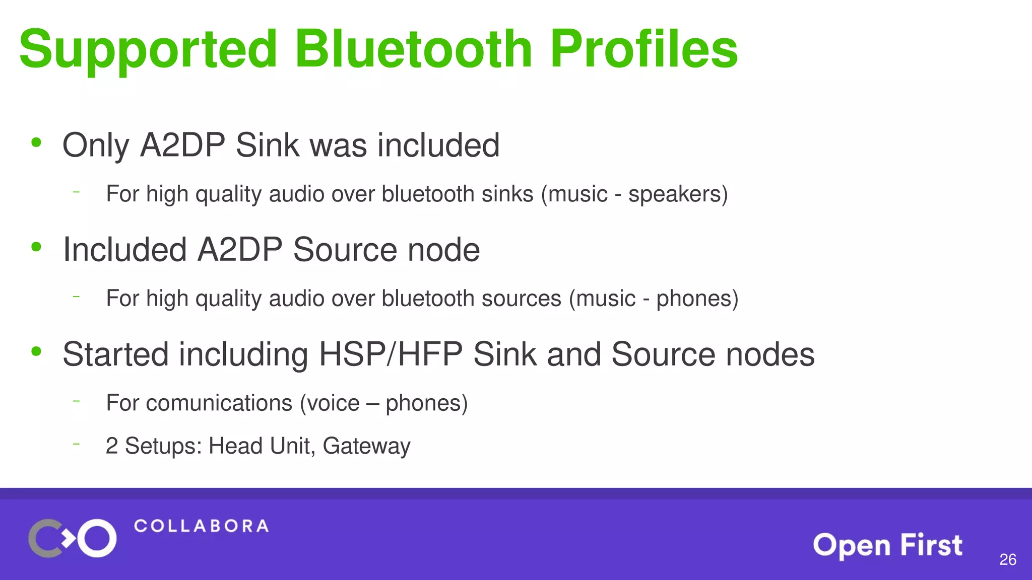 26
Supported Bluetooth Profiles
●
Only A2DP Sink was included
–
For high quality audio over bluetooth sinks (music - speakers)
●
Included A2DP Source node
–
For high quality audio over bluetooth sources (music - phones)
●
Started including HSP/HFP Sink and Source nodes
–
For comunications (voice – phones)
–
2 Setups: Head Unit, Gateway
 