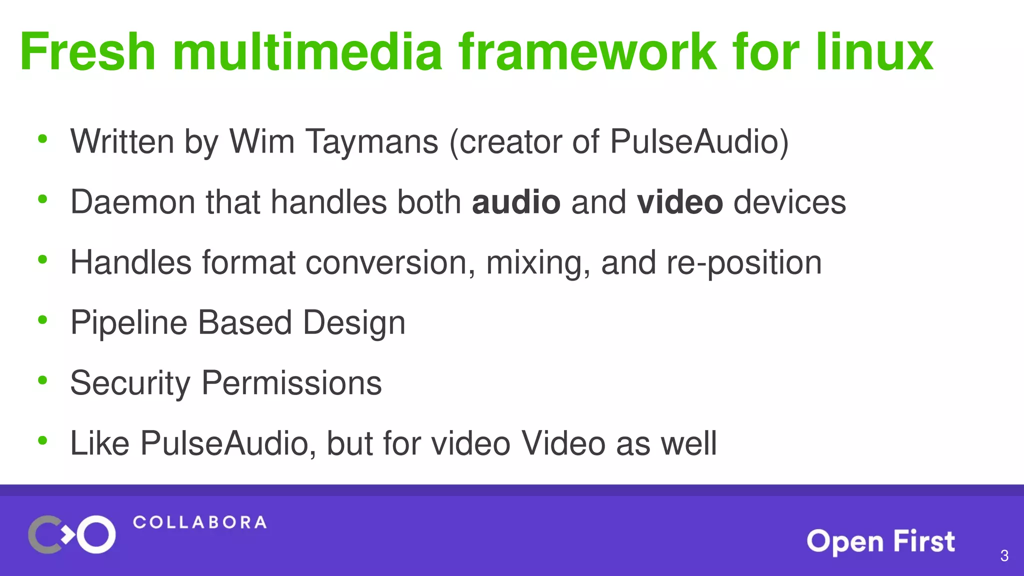 3
Fresh multimedia framework for linux
●
Written by Wim Taymans (creator of PulseAudio)
●
Daemon that handles both audio and video devices
●
Handles format conversion, mixing, and re-position
●
Pipeline Based Design
●
Security Permissions
●
Like PulseAudio, but for video Video as well
 