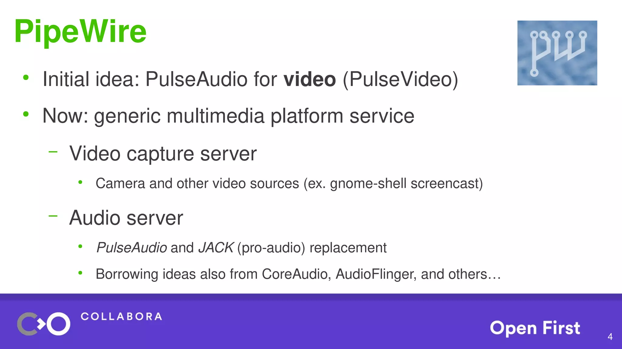 4
PipeWire
●
Initial idea: PulseAudio for video (PulseVideo)
●
Now: generic multimedia platform service
– Video capture server
●
Camera and other video sources (ex. gnome-shell screencast)
– Audio server
●
PulseAudio and JACK (pro-audio) replacement
●
Borrowing ideas also from CoreAudio, AudioFlinger, and others…
 