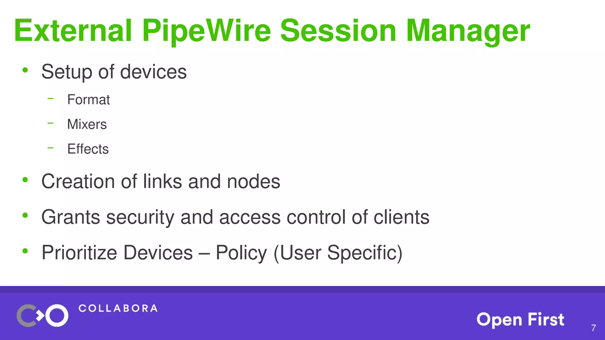 7
External PipeWire Session Manager
●
Setup of devices
– Format
– Mixers
– Effects
●
Creation of links and nodes
●
Grants security and access control of clients
●
Prioritize Devices – Policy (User Specific)
 