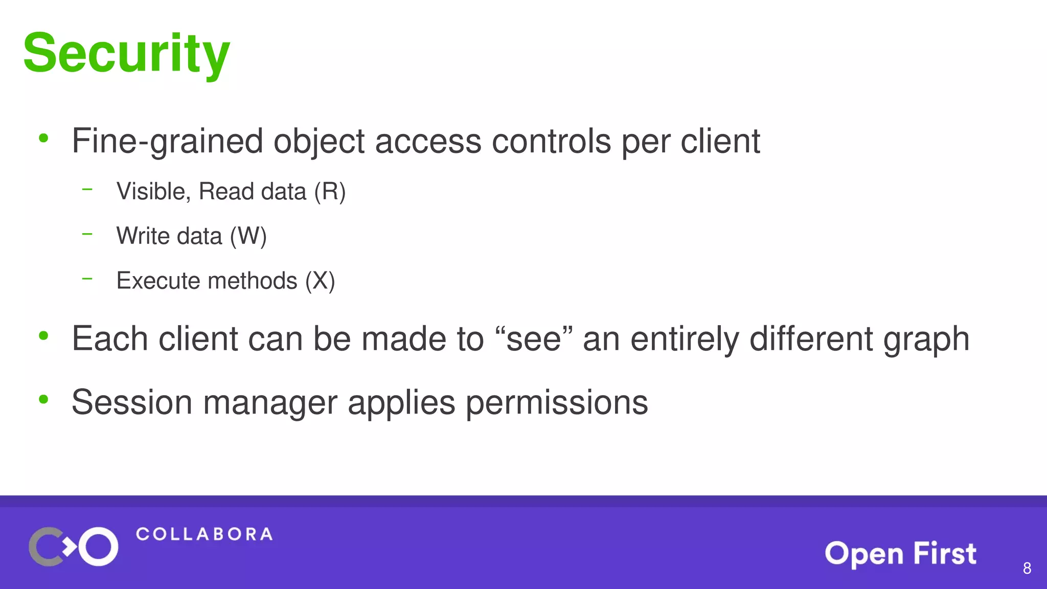 8
Security
●
Fine-grained object access controls per client
– Visible, Read data (R)
– Write data (W)
– Execute methods (X)
●
Each client can be made to “see” an entirely different graph
●
Session manager applies permissions
 