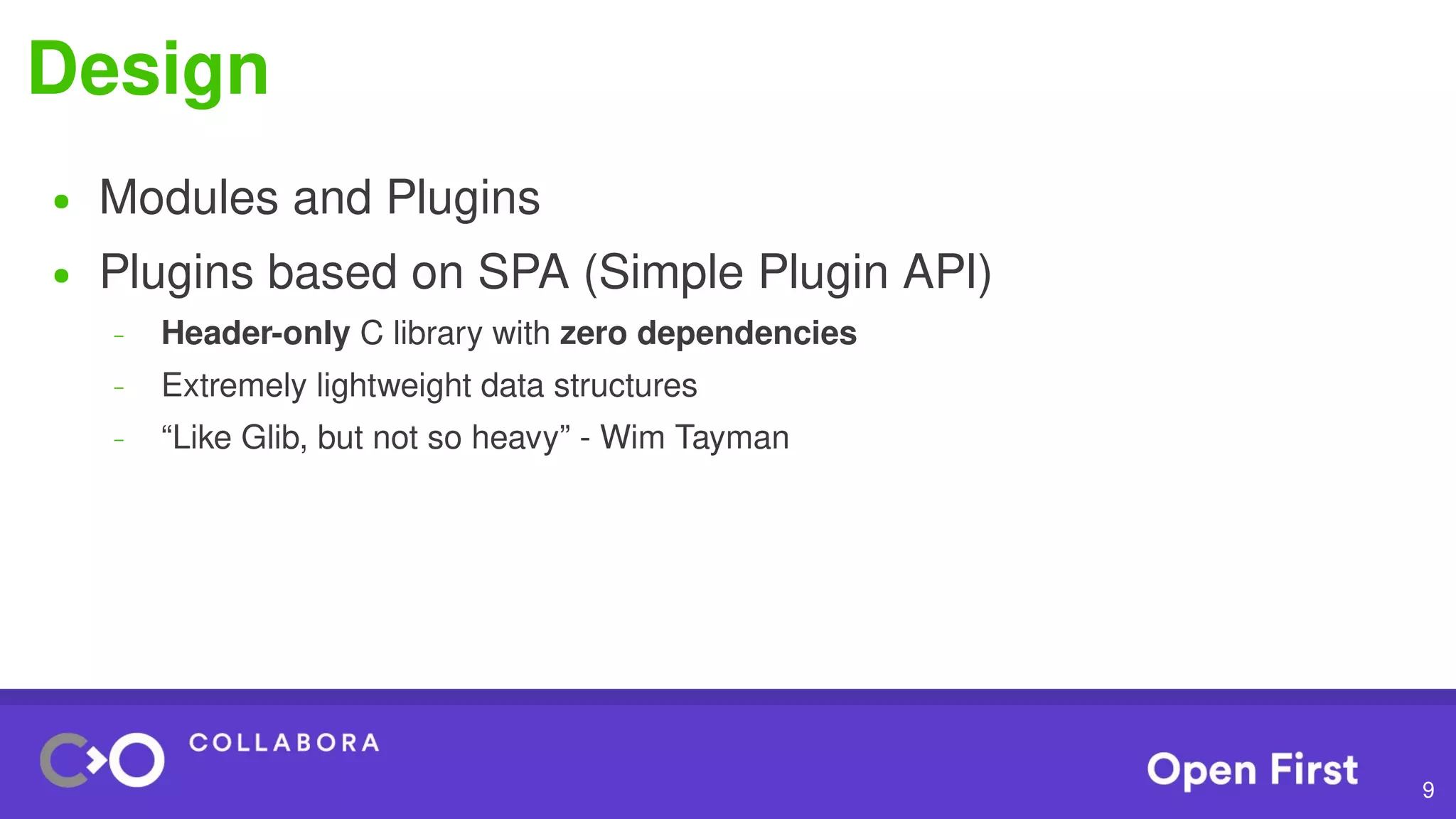 9
Design
● Modules and Plugins
● Plugins based on SPA (Simple Plugin API)
– Header-only C library with zero dependencies
– Extremely lightweight data structures
– “Like Glib, but not so heavy” - Wim Tayman
 
