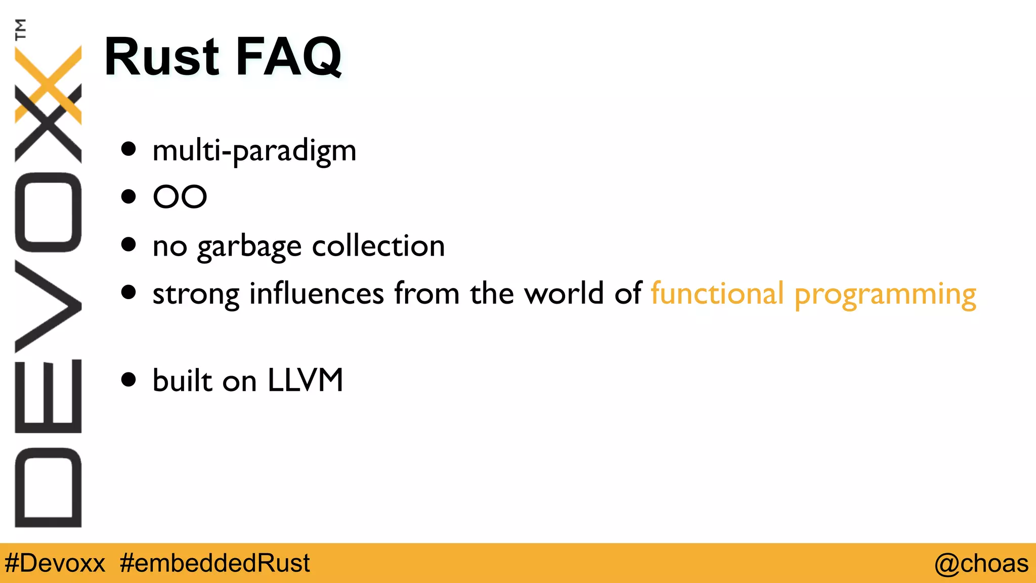 @choas#Devoxx #embeddedRust
Rust FAQ
• multi-paradigm
• OO
• no garbage collection
• strong inﬂuences from the world of functional programming 
• built on LLVM
 