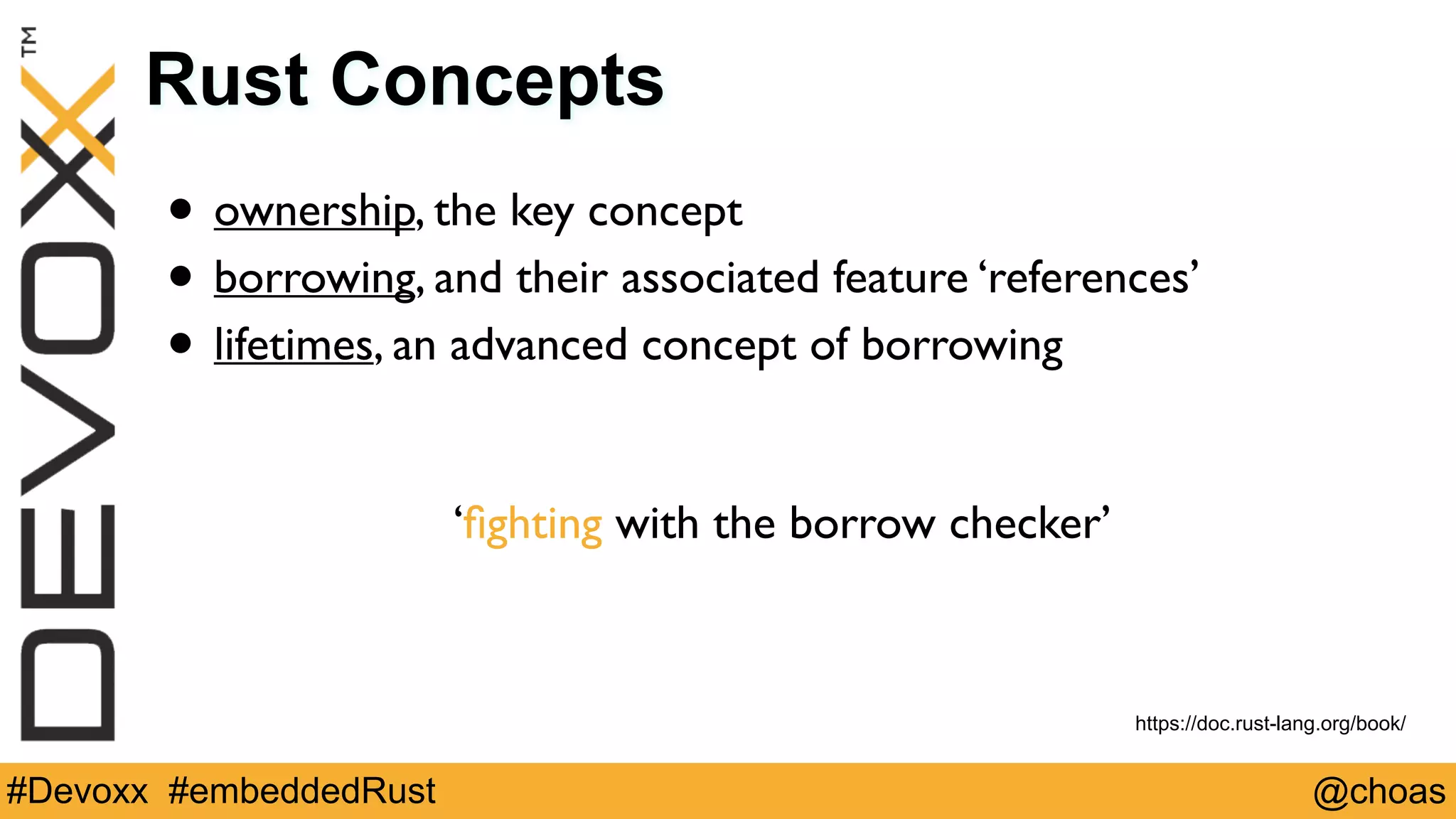 @choas#Devoxx #embeddedRust
Rust Concepts
• ownership, the key concept
• borrowing, and their associated feature ‘references’
• lifetimes, an advanced concept of borrowing 
 
‘ﬁghting with the borrow checker’
https://doc.rust-lang.org/book/
 