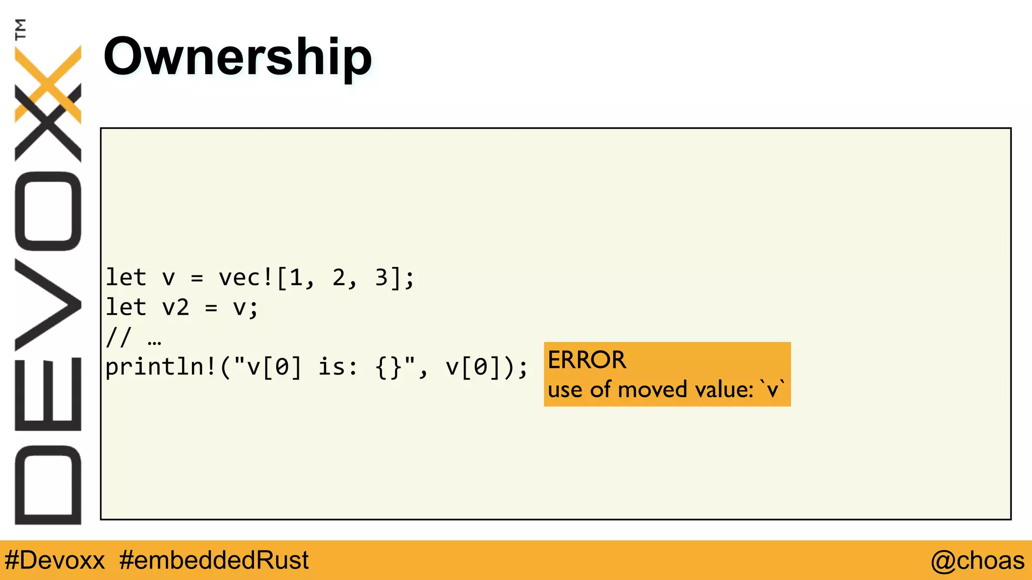 @choas#Devoxx #embeddedRust
let	v	=	vec![1,	2,	3];	
let	v2	=	v;	
//	…	
println!("v[0]	is:	{}",	v[0]);
Ownership
ERROR 
use of moved value: `v`
 