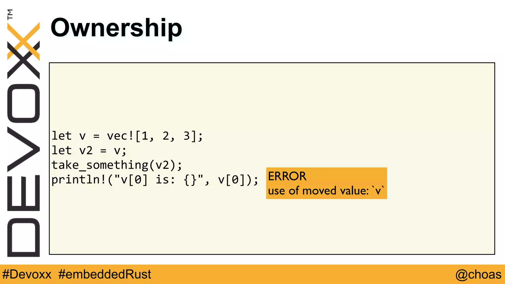 @choas#Devoxx #embeddedRust
let	v	=	vec![1,	2,	3];	
let	v2	=	v;	
take_something(v2);	
println!("v[0]	is:	{}",	v[0]);
Ownership
ERROR 
use of moved value: `v`
 