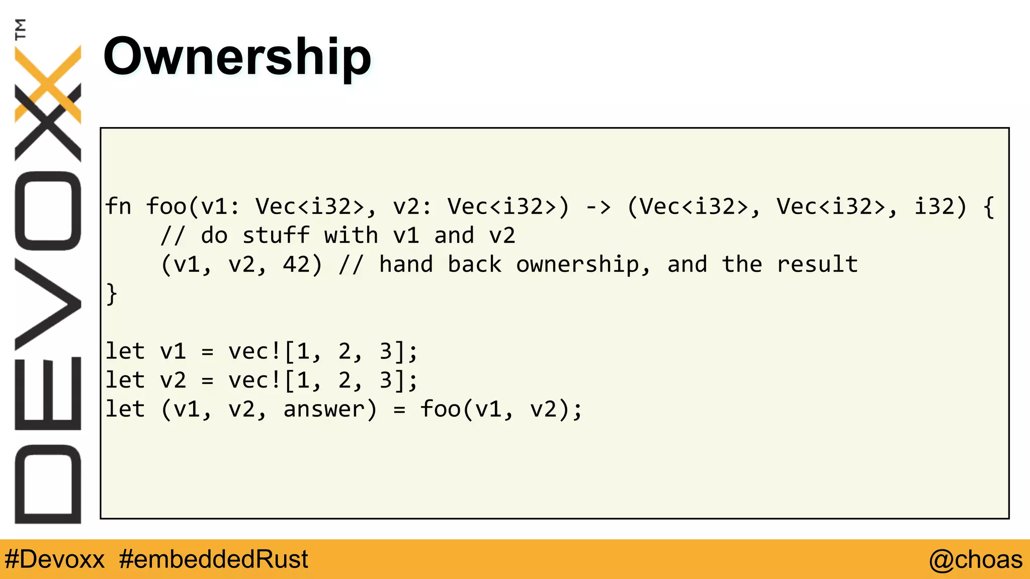 @choas#Devoxx #embeddedRust
fn	foo(v1:	Vec<i32>,	v2:	Vec<i32>)	->	(Vec<i32>,	Vec<i32>,	i32)	{	
				//	do	stuff	with	v1	and	v2	
				(v1,	v2,	42)	//	hand	back	ownership,	and	the	result	
}	
let	v1	=	vec![1,	2,	3];	
let	v2	=	vec![1,	2,	3];	
let	(v1,	v2,	answer)	=	foo(v1,	v2);	
Ownership
 