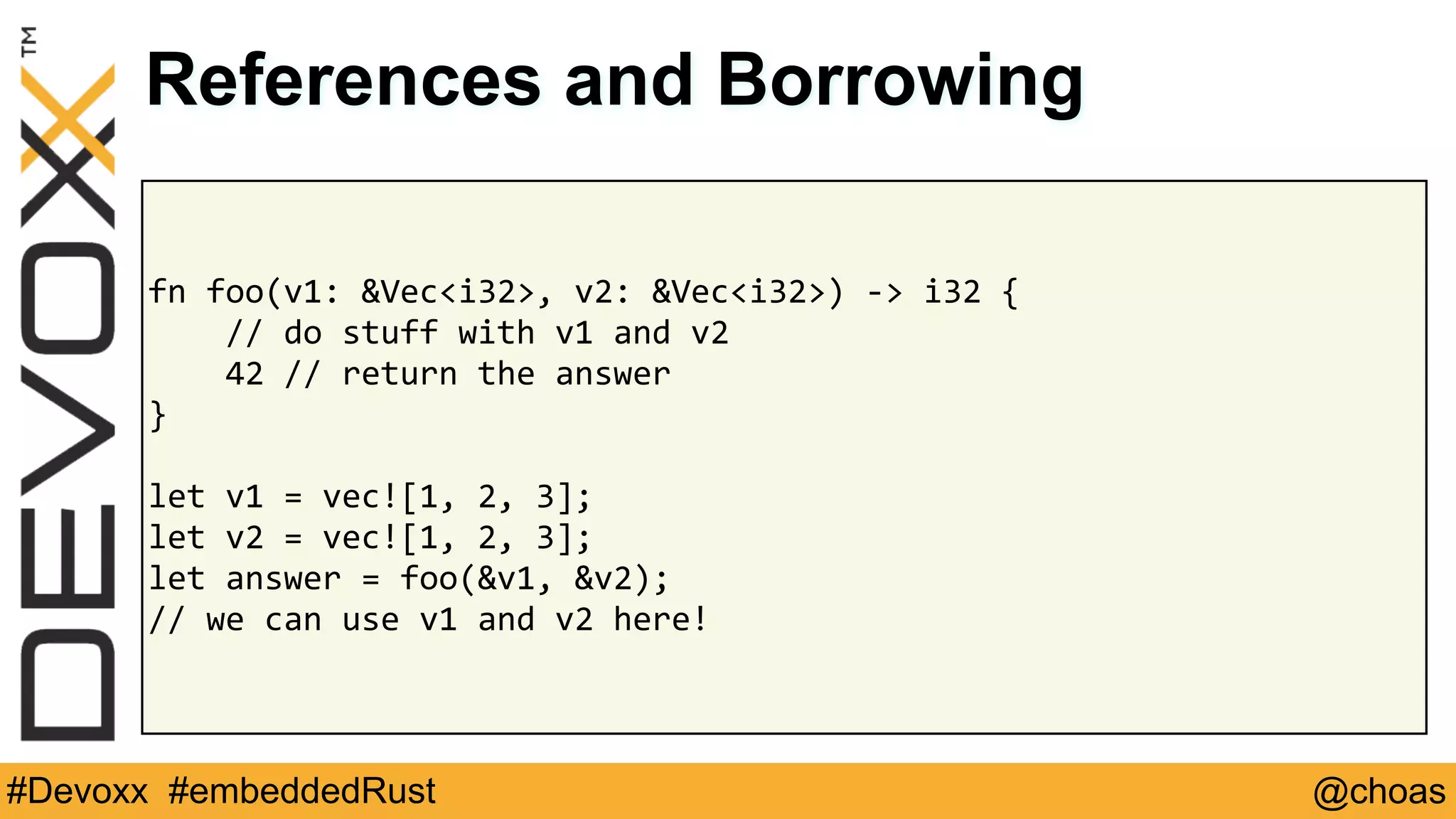 @choas#Devoxx #embeddedRust
fn	foo(v1:	&Vec<i32>,	v2:	&Vec<i32>)	->	i32	{	
				//	do	stuff	with	v1	and	v2	
				42	//	return	the	answer	
}	
let	v1	=	vec![1,	2,	3];	
let	v2	=	vec![1,	2,	3];	
let	answer	=	foo(&v1,	&v2);	
//	we	can	use	v1	and	v2	here!
References and Borrowing
 