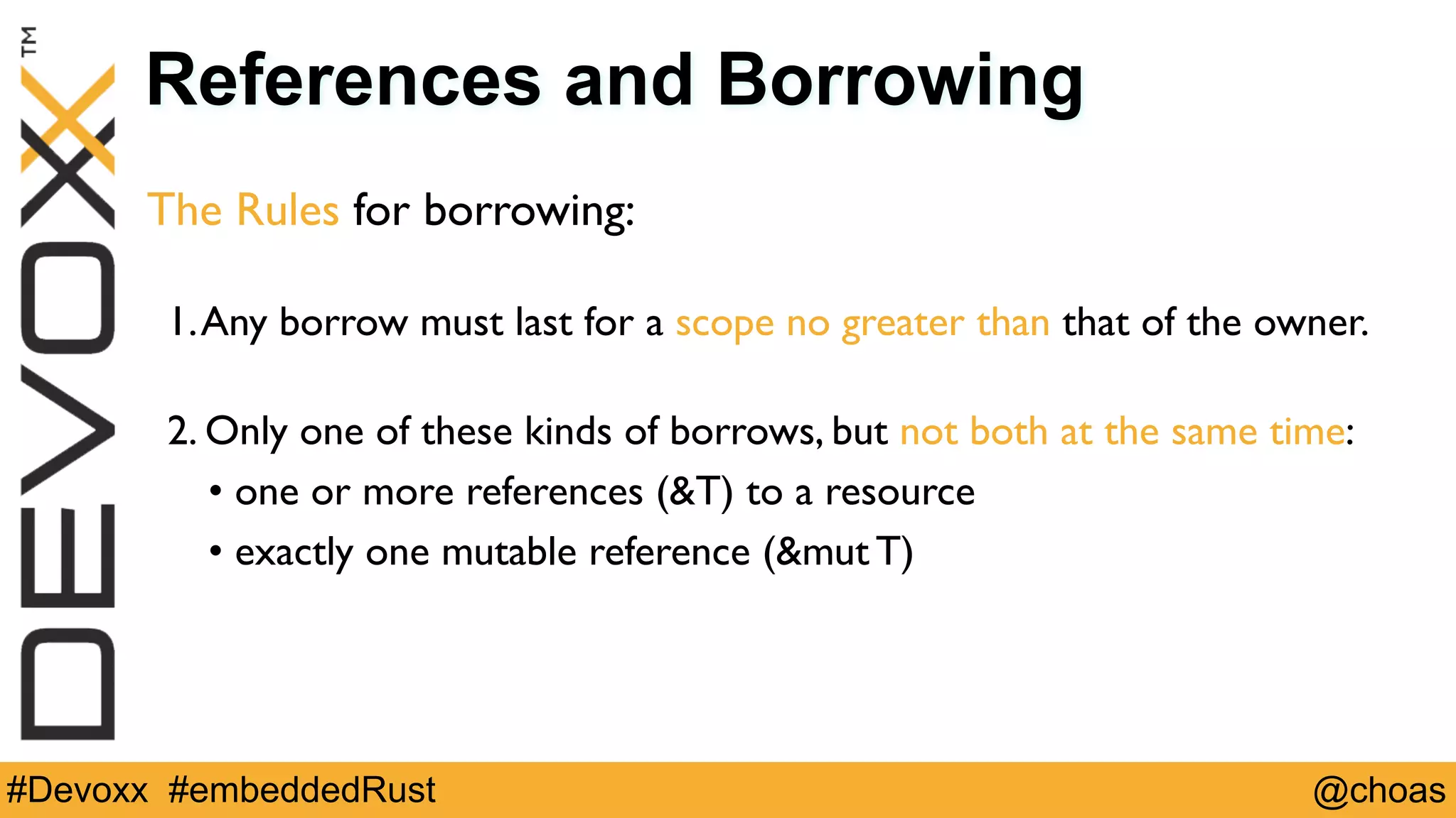 @choas#Devoxx #embeddedRust
References and Borrowing
The Rules for borrowing:
 
1.Any borrow must last for a scope no greater than that of the owner. 
2. Only one of these kinds of borrows, but not both at the same time:
• one or more references (&T) to a resource
• exactly one mutable reference (&mut T)
 