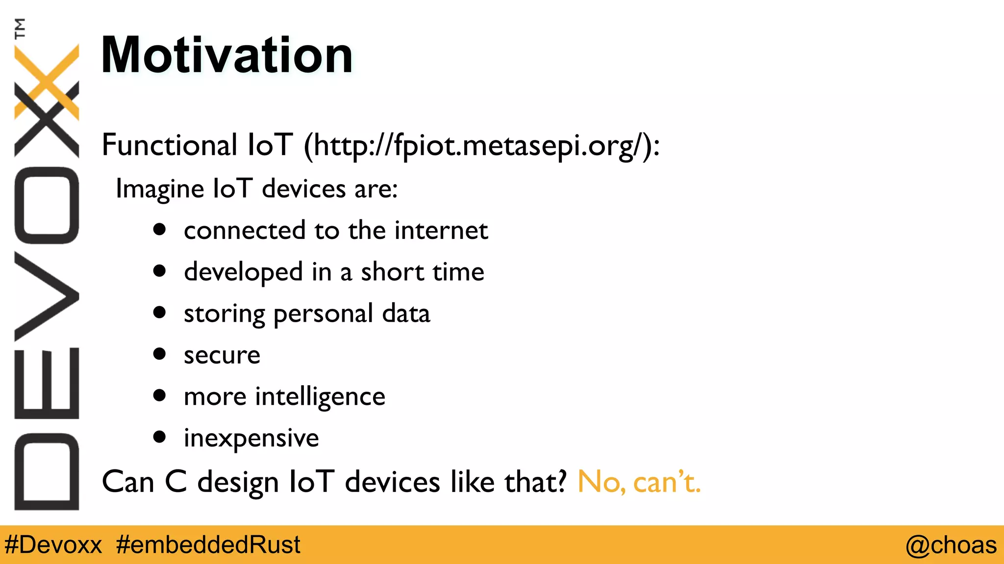 @choas#Devoxx #embeddedRust
Motivation
Functional IoT (http://fpiot.metasepi.org/):
Imagine IoT devices are:
• connected to the internet
• developed in a short time
• storing personal data
• secure
• more intelligence
• inexpensive
Can C design IoT devices like that? No, can’t.
 