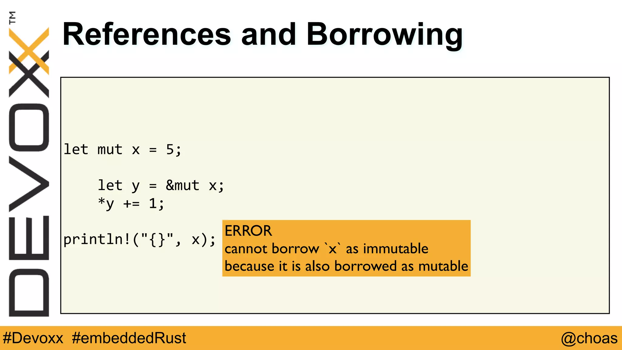@choas#Devoxx #embeddedRust
let	mut	x	=	5;	
				let	y	=	&mut	x;	
				*y	+=	1;	
println!("{}",	x);
References and Borrowing
ERROR 
cannot borrow `x` as immutable  
because it is also borrowed as mutable
 
