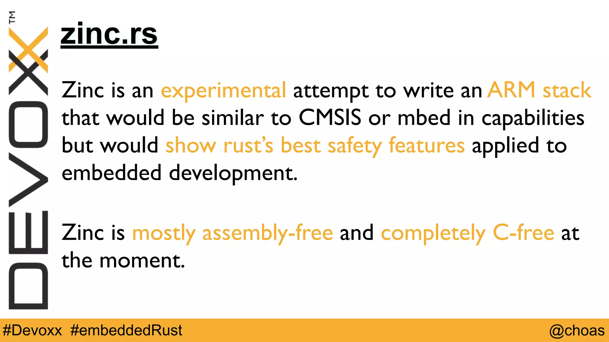@choas#Devoxx #embeddedRust
zinc.rs
Zinc is an experimental attempt to write an ARM stack
that would be similar to CMSIS or mbed in capabilities
but would show rust’s best safety features applied to
embedded development. 
Zinc is mostly assembly-free and completely C-free at
the moment.
 