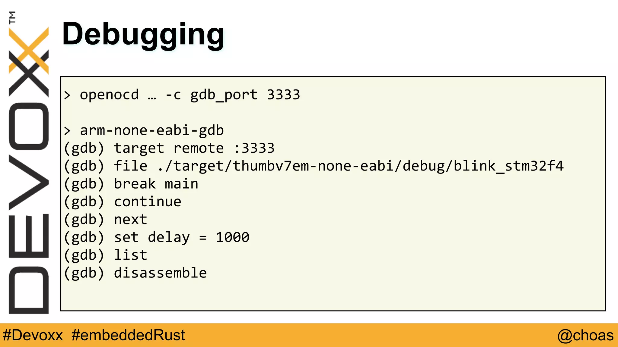 @choas#Devoxx #embeddedRust
>	openocd	…	-c	gdb_port	3333	
>	arm-none-eabi-gdb	
(gdb)	target	remote	:3333	
(gdb)	file	./target/thumbv7em-none-eabi/debug/blink_stm32f4	
(gdb)	break	main	
(gdb)	continue	
(gdb)	next	
(gdb)	set	delay	=	1000	
(gdb)	list	
(gdb)	disassemble	
Debugging
 