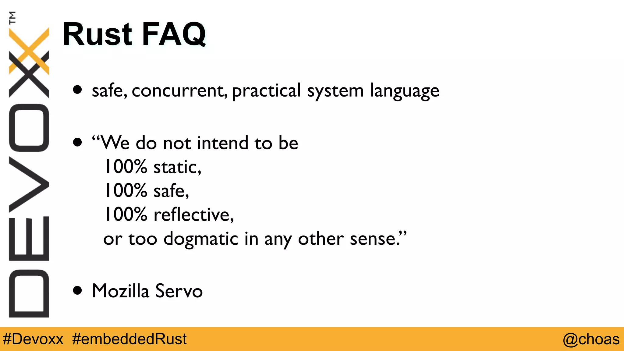 @choas#Devoxx #embeddedRust
Rust FAQ
• safe, concurrent, practical system language 
• “We do not intend to be  
100% static,  
100% safe,  
100% reﬂective,  
or too dogmatic in any other sense.” 
• Mozilla Servo
 