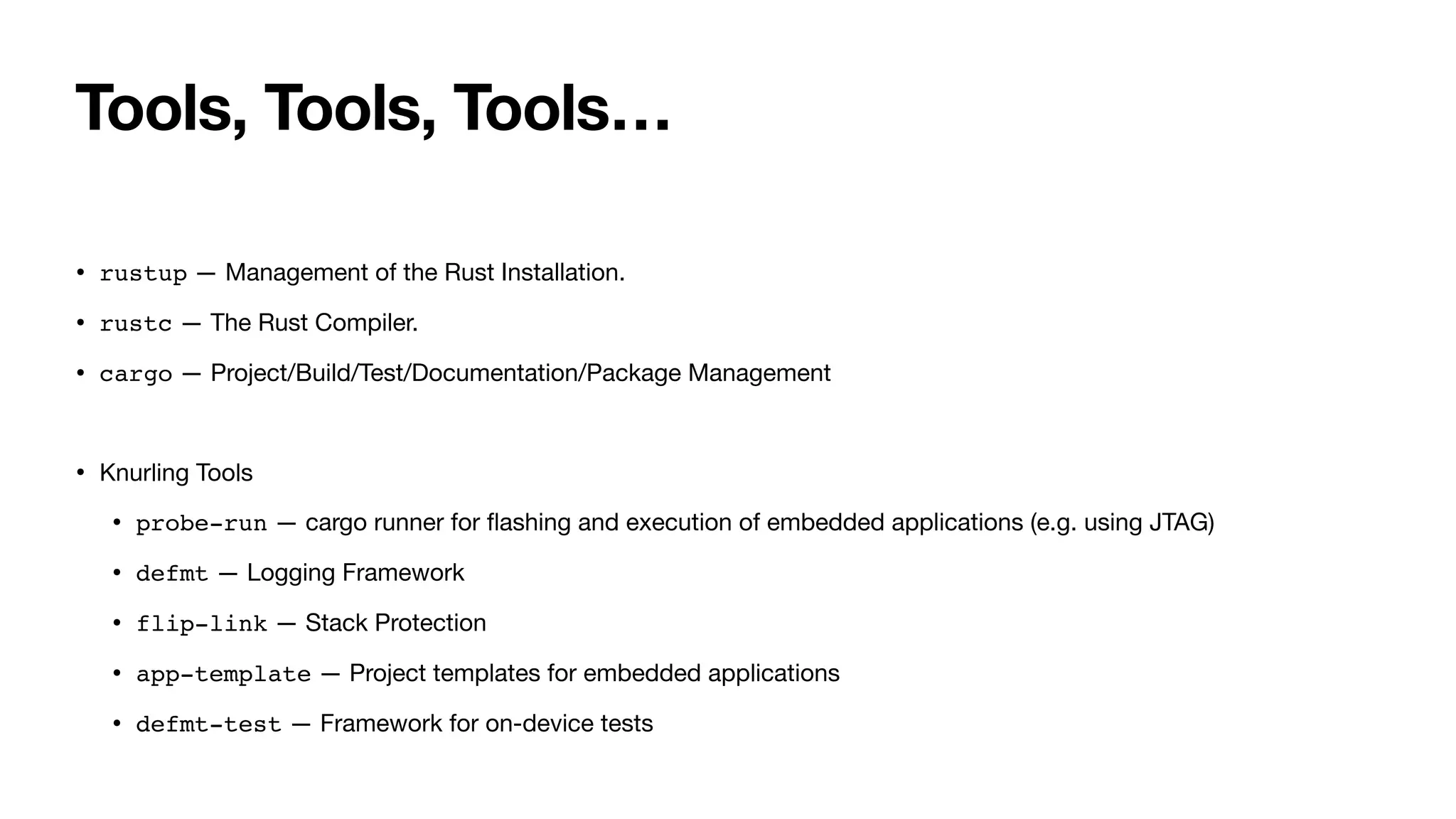 Tools, Tools, Tools…
• rustup — Management of the Rust Installation.
• rustc — The Rust Compiler.
• cargo — Project/Build/Test/Documentation/Package Management
• Knurling Tools
• probe-run — cargo runner for
fl
ashing and execution of embedded applications (e.g. using JTAG)
• defmt — Logging Framework
• flip-link — Stack Protection
• app-template — Project templates for embedded applications
• defmt-test — Framework for on-device tests
 