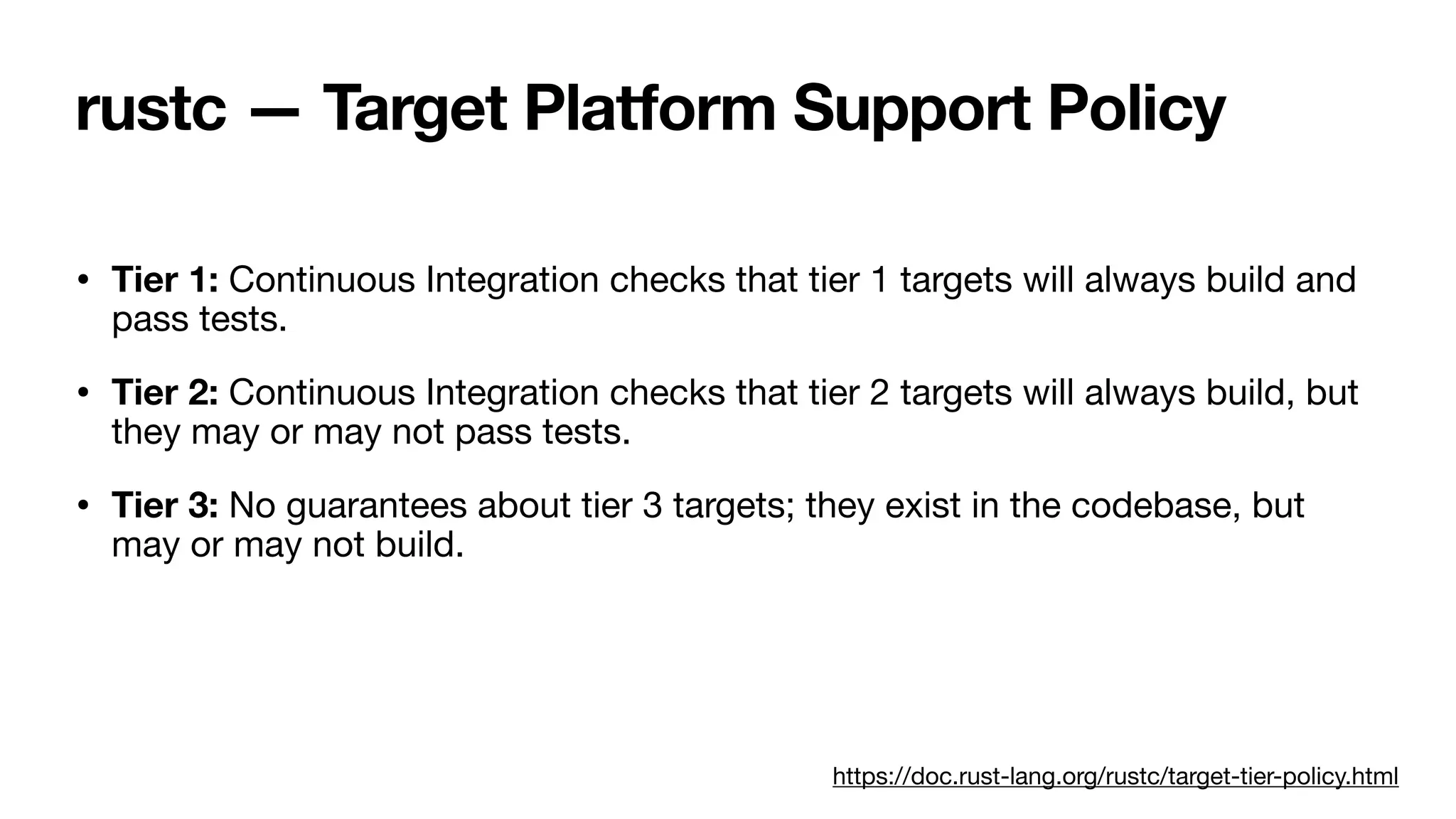 rustc — Target Platform Support Policy
• Tier 1: Continuous Integration checks that tier 1 targets will always build and
pass tests.
• Tier 2: Continuous Integration checks that tier 2 targets will always build, but
they may or may not pass tests.
• Tier 3: No guarantees about tier 3 targets; they exist in the codebase, but
may or may not build.
https://doc.rust-lang.org/rustc/target-tier-policy.html
 