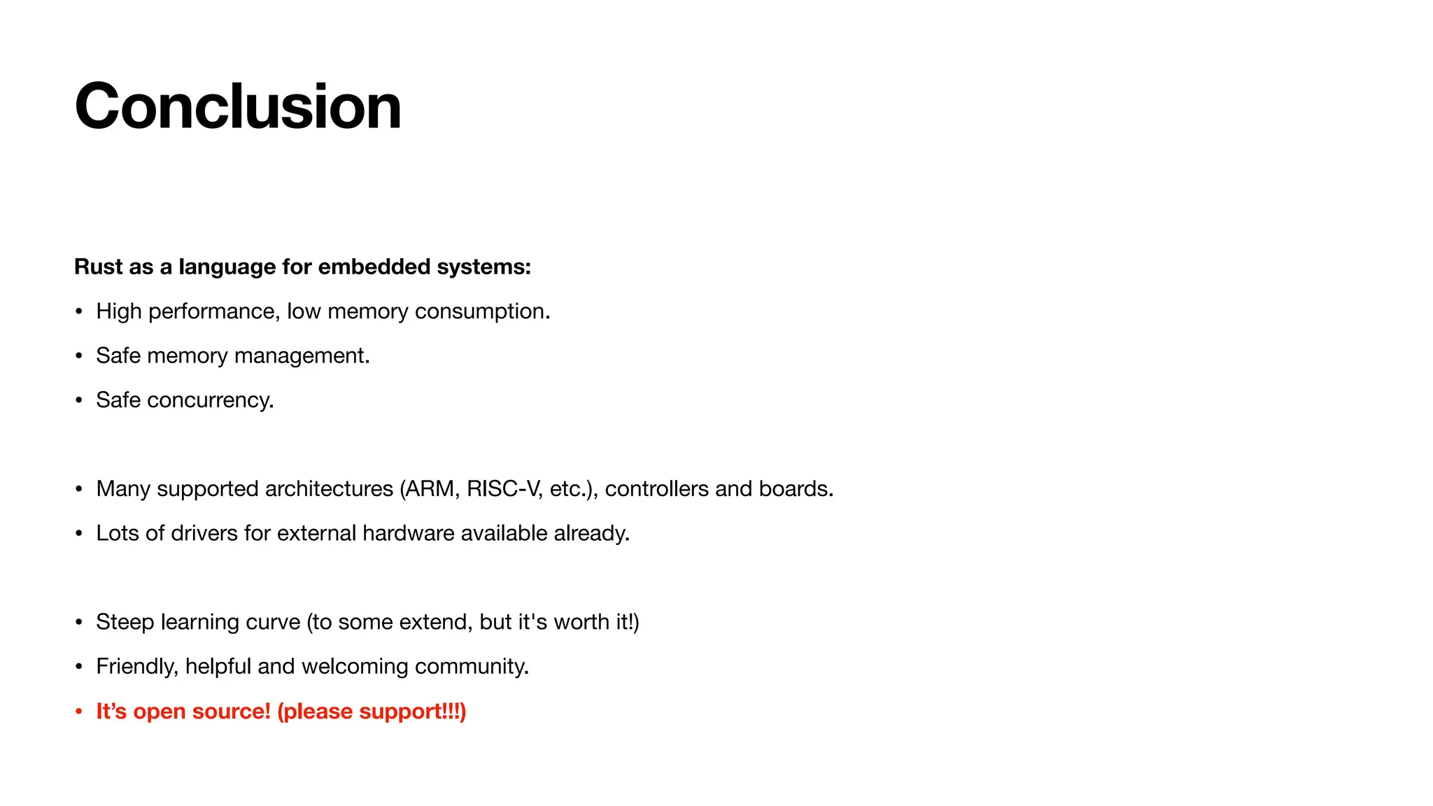Conclusion
Rust as a language for embedded systems:
• High performance, low memory consumption.
• Safe memory management.
• Safe concurrency.
• Many supported architectures (ARM, RISC-V, etc.), controllers and boards.
• Lots of drivers for external hardware available already.
• Steep learning curve (to some extend, but it's worth it!)
• Friendly, helpful and welcoming community.
• It’s open source! (please support!!!)
 