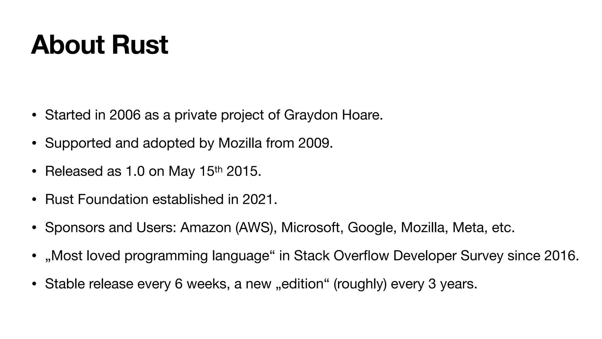 About Rust
• Started in 2006 as a private project of Graydon Hoare.
• Supported and adopted by Mozilla from 2009.
• Released as 1.0 on May 15th 2015.
• Rust Foundation established in 2021.
• Sponsors and Users: Amazon (AWS), Microsoft, Google, Mozilla, Meta, etc.
• „Most loved programming language“ in Stack Over
fl
ow Developer Survey since 2016.
• Stable release every 6 weeks, a new „edition“ (roughly) every 3 years.
 