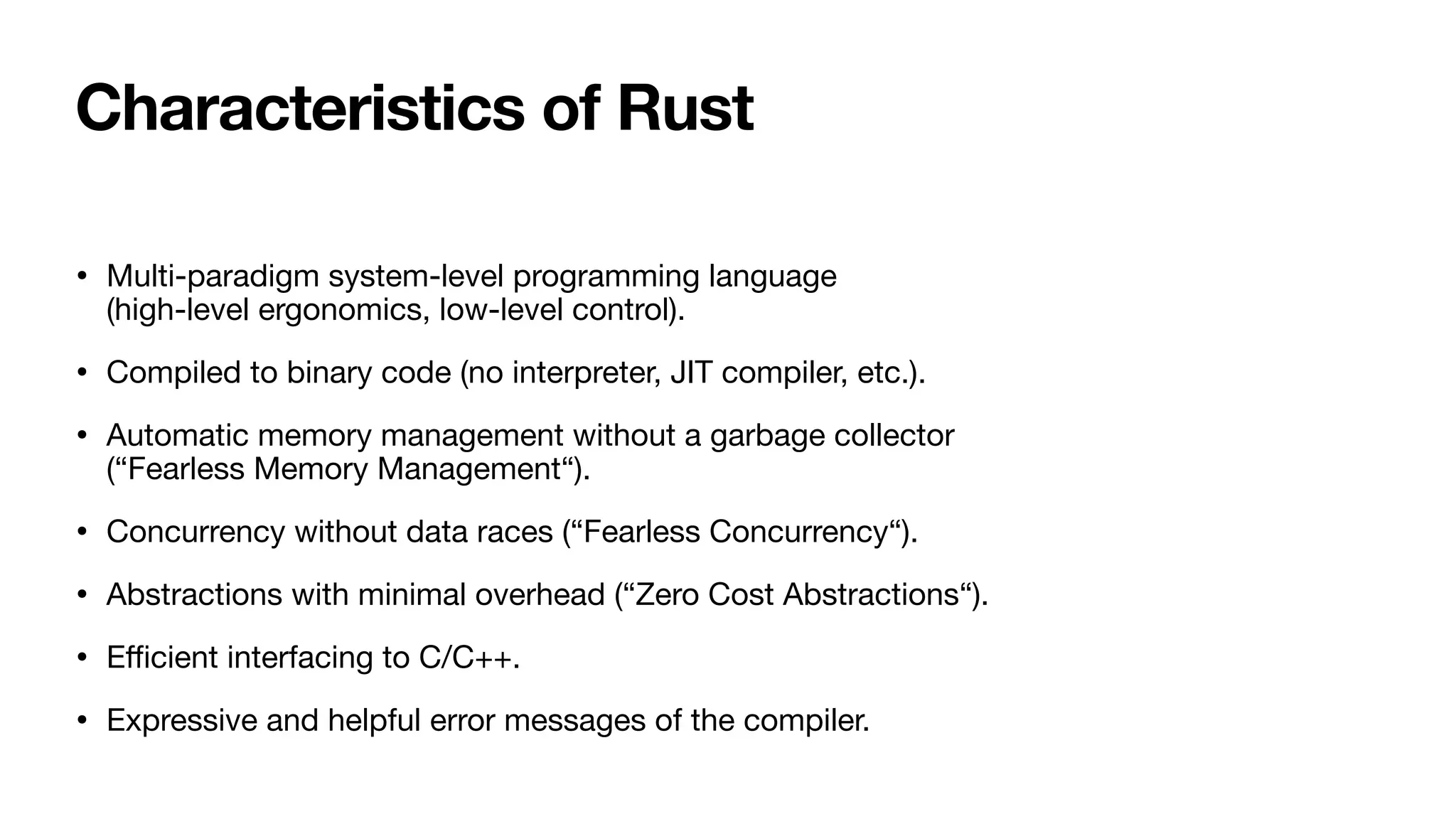 Characteristics of Rust
• Multi-paradigm system-level programming language
(high-level ergonomics, low-level control).
• Compiled to binary code (no interpreter, JIT compiler, etc.).
• Automatic memory management without a garbage collector
(“Fearless Memory Management“).
• Concurrency without data races (“Fearless Concurrency“).
• Abstractions with minimal overhead (“Zero Cost Abstractions“).
• E
ffi
cient interfacing to C/C++.
• Expressive and helpful error messages of the compiler.
 