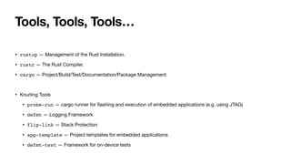 Tools, Tools, Tools…
• rustup — Management of the Rust Installation.
• rustc — The Rust Compiler.
• cargo — Project/Build/Test/Documentation/Package Management
• Knurling Tools
• probe-run — cargo runner for
fl
ashing and execution of embedded applications (e.g. using JTAG)
• defmt — Logging Framework
• flip-link — Stack Protection
• app-template — Project templates for embedded applications
• defmt-test — Framework for on-device tests
 