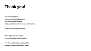 Thank you!
www.rust-lang.org/learn
docs.rust-embedded.org/discovery/
docs.rust-embedded.org/book/
github.com/rust-embedded/awesome-embedded-rust
knurling.ferrous-systems.com/tools/
Github: github.com/jens-siebert
SlideShare: slideshare.net/JensSiebert1
LinkedIn: www.linkedin.com/in/jenssiebert/
Mastodon: mastodon.online/@jens_siebert
 