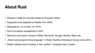 About Rust
• Started in 2006 as a private project of Graydon Hoare.
• Supported and adopted by Mozilla from 2009.
• Released as 1.0 on May 15th 2015.
• Rust Foundation established in 2021.
• Sponsors and Users: Amazon (AWS), Microsoft, Google, Mozilla, Meta, etc.
• „Most loved programming language“ in Stack Over
fl
ow Developer Survey since 2016.
• Stable release every 6 weeks, a new „edition“ (roughly) every 3 years.
 