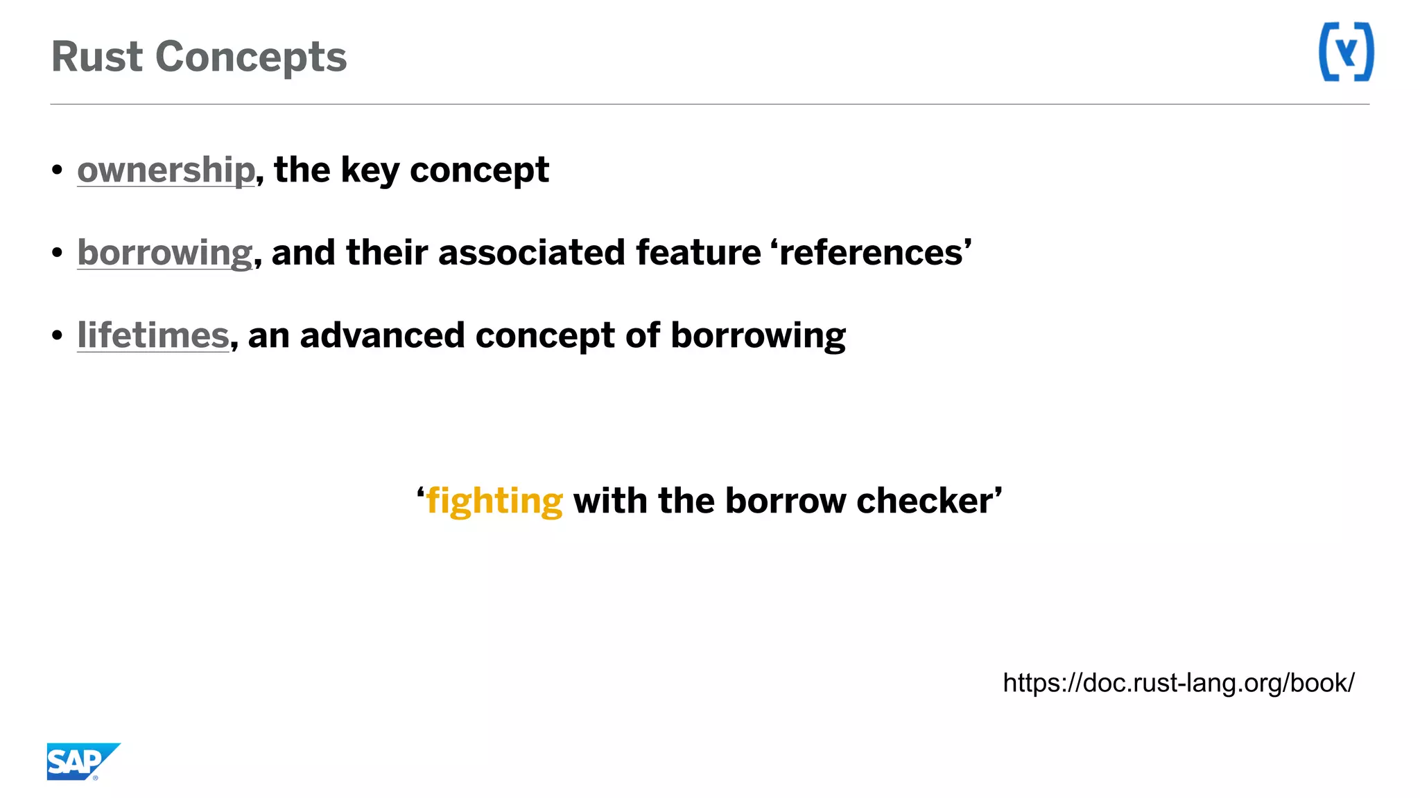 Rust Concepts
• ownership, the key concept
• borrowing, and their associated feature ‘references’
• lifetimes, an advanced concept of borrowing
‘fighting with the borrow checker’
https://doc.rust-lang.org/book/
 