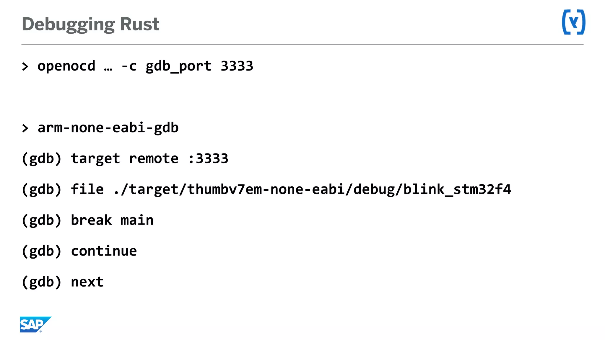 Debugging Rust
>	openocd	…	-c	gdb_port	3333	
>	arm-none-eabi-gdb	
(gdb)	target	remote	:3333	
(gdb)	file	./target/thumbv7em-none-eabi/debug/blink_stm32f4	
(gdb)	break	main	
(gdb)	continue	
(gdb)	next
 