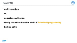 Rust FAQ
• multi-paradigm
• OO
• no garbage collection
• strong influences from the world of functional programming
• built on LLVM
 