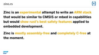 zinc.rs
Zinc is an experimental attempt to write an ARM stack
that would be similar to CMSIS or mbed in capabilities
but would show rust’s best safety features applied to
embedded development.
Zinc is mostly assembly-free and completely C-free at
the moment.
 