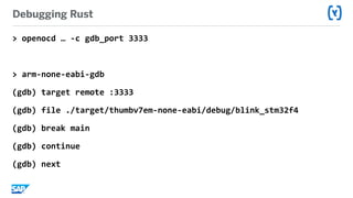 Debugging Rust
>	openocd	…	-c	gdb_port	3333	
>	arm-none-eabi-gdb	
(gdb)	target	remote	:3333	
(gdb)	file	./target/thumbv7em-none-eabi/debug/blink_stm32f4	
(gdb)	break	main	
(gdb)	continue	
(gdb)	next
 