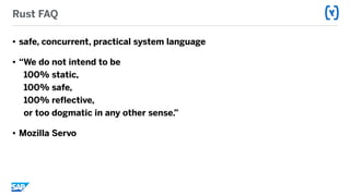 Rust FAQ
• safe, concurrent, practical system language
• “We do not intend to be  
100% static,  
100% safe,  
100% reflective,  
or too dogmatic in any other sense.”
• Mozilla Servo
 