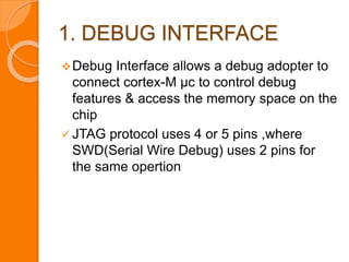 1. DEBUG INTERFACE
Debug Interface allows a debug adopter to
connect cortex-M µc to control debug
features & access the memory space on the
chip
 JTAG protocol uses 4 or 5 pins ,where
SWD(Serial Wire Debug) uses 2 pins for
the same opertion
 