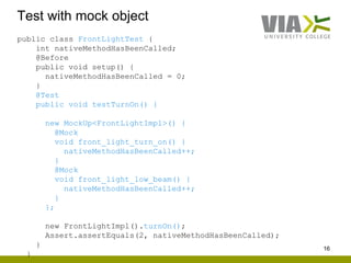 Test with mock object
16
public class FrontLightTest {
int nativeMethodHasBeenCalled;
@Before
public void setup() {
nativeMethodHasBeenCalled = 0;
}
@Test
public void testTurnOn() {
new MockUp<FrontLightImpl>() {
@Mock
void front_light_turn_on() {
nativeMethodHasBeenCalled++;
}
@Mock
void front_light_low_beam() {
nativeMethodHasBeenCalled++;
}
};
new FrontLightImpl().turnOn();
Assert.assertEquals(2, nativeMethodHasBeenCalled);
}
}
 
