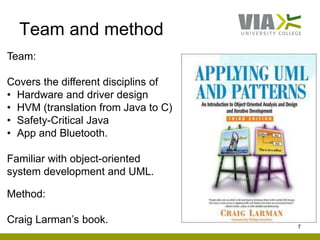 Team and method
7
Team:
Covers the different disciplins of
• Hardware and driver design
• HVM (translation from Java to C)
• Safety-Critical Java
• App and Bluetooth.
Familiar with object-oriented
system development and UML.
Method:
Craig Larman’s book.
 